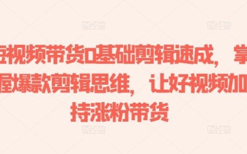 短视频带货基础剪辑教程：学会爆款剪辑思维，提升视频质量，助力涨粉与销售