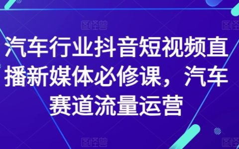 抖音短视频直播实战课程：汽车行业新媒体营销必备，专注汽车赛道流量运营技巧【权威指导】