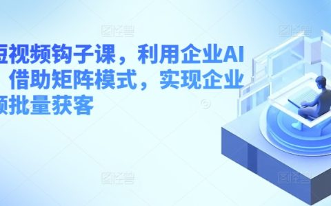 【独家揭秘】企业短视频获客课程，AI工具+矩阵模式，批量吸引客户！