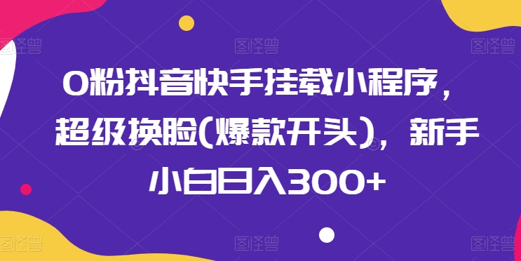 0粉抖音快手挂载小程序，超级换脸(爆款开头)，新手小白日入300+【揭秘】