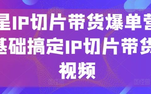 明星IP切片带货实战营：零基础打造短视频带货爆款，掌握IP切片营销技巧