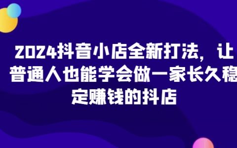 2024年抖音小店创新策略：让小白也能掌握的长期稳定盈利抖店运营之道！