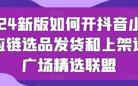 【2024更新版】抖音小店运营指南：供应链挑选、发货技巧与上架策略，选品广场与精选联盟攻略