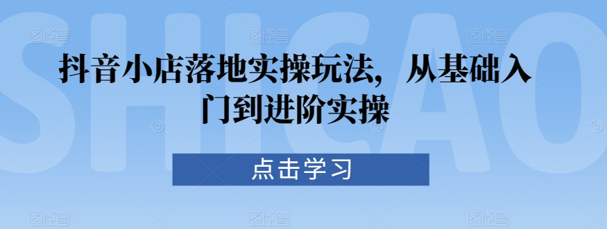 抖音小店落地实操玩法，从基础入门到进阶实操