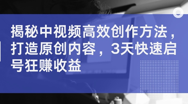 揭秘中视频高效创作方法：快速打造原创内容，3天启号即赚取高收益，揭秘高效制作技巧