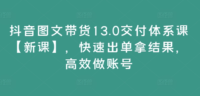 抖音图文带货13.0高效课程【全新升级】，快速实现销售突破，提升账号运营效率