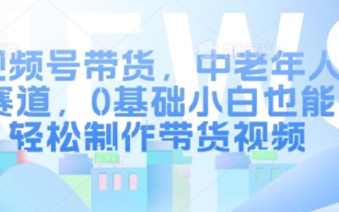 0基础小白也能轻松玩转！中老年人视频号带货全攻略：轻松制作高效带货视频