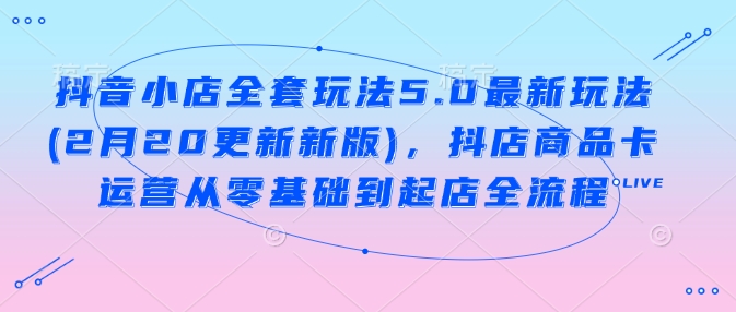 抖音小店全套玩法5.0最新玩法(2月20更新新版)，抖店商品卡运营从零基础到起店全流程